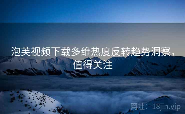 泡芙视频下载多维热度反转趋势洞察，值得关注