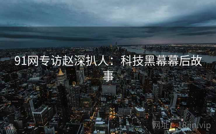 91网专访赵深扒人：科技黑幕幕后故事