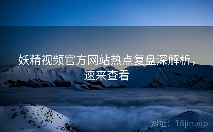 妖精视频官方网站热点复盘深解析,速来查看