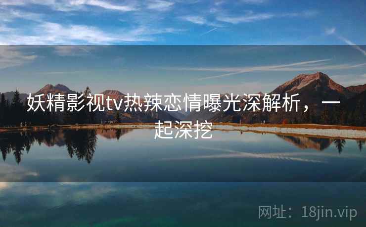 妖精影视tv热辣恋情曝光深解析，一起深挖
