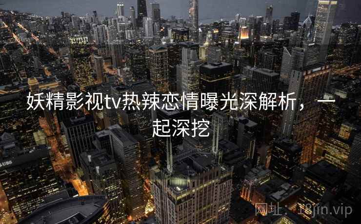 妖精影视tv热辣恋情曝光深解析，一起深挖
