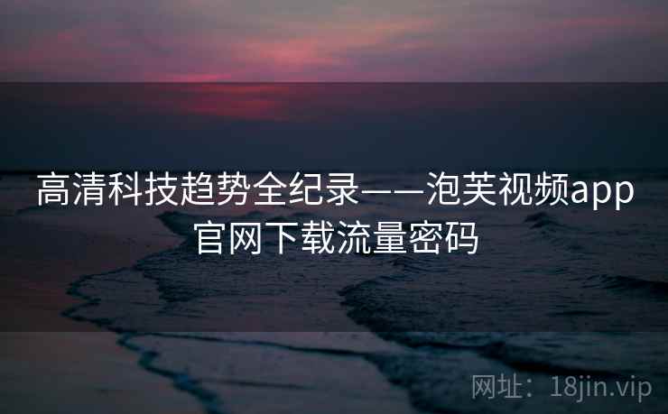 高清科技趋势全纪录——泡芙视频app官网下载流量密码