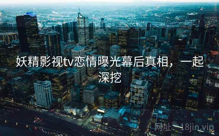 妖精影视tv恋情曝光幕后真相，一起深挖