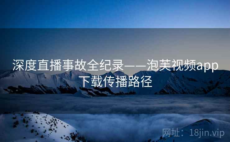 深度直播事故全纪录——泡芙视频app下载传播路径