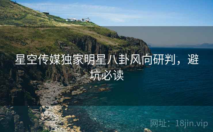 星空传媒独家明星八卦风向研判，避坑必读