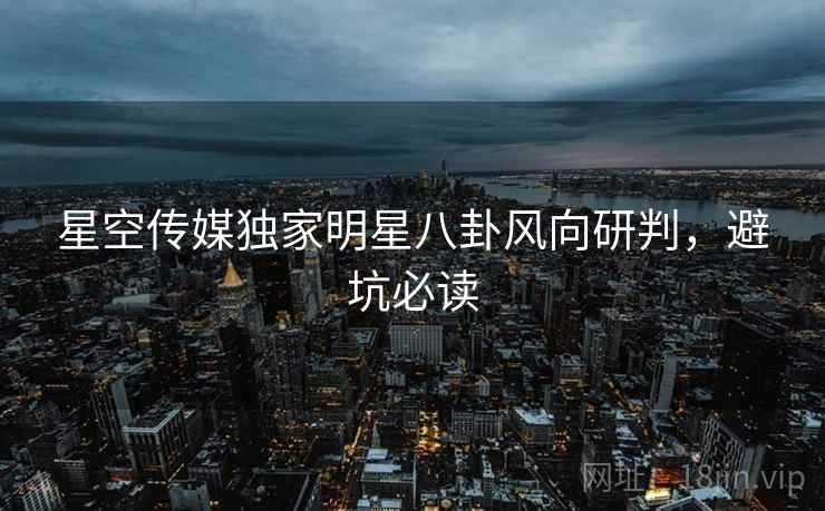 星空传媒独家明星八卦风向研判，避坑必读