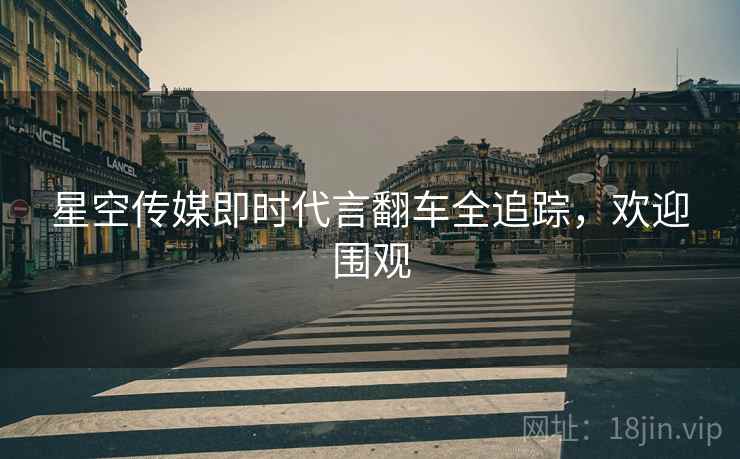 星空传媒即时代言翻车全追踪，欢迎围观