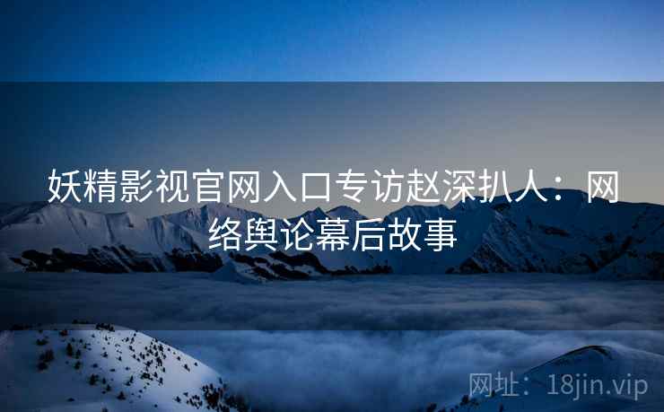 妖精影视官网入口专访赵深扒人：网络舆论幕后故事