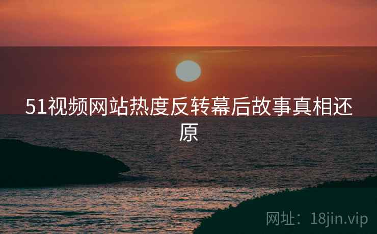 51视频网站热度反转幕后故事真相还原