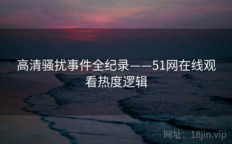 高清骚扰事件全纪录——51网在线观看热度逻辑
