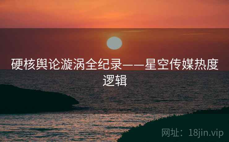 硬核舆论漩涡全纪录——星空传媒热度逻辑