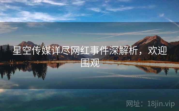 星空传媒详尽网红事件深解析，欢迎围观