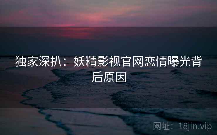 独家深扒：妖精影视官网恋情曝光背后原因