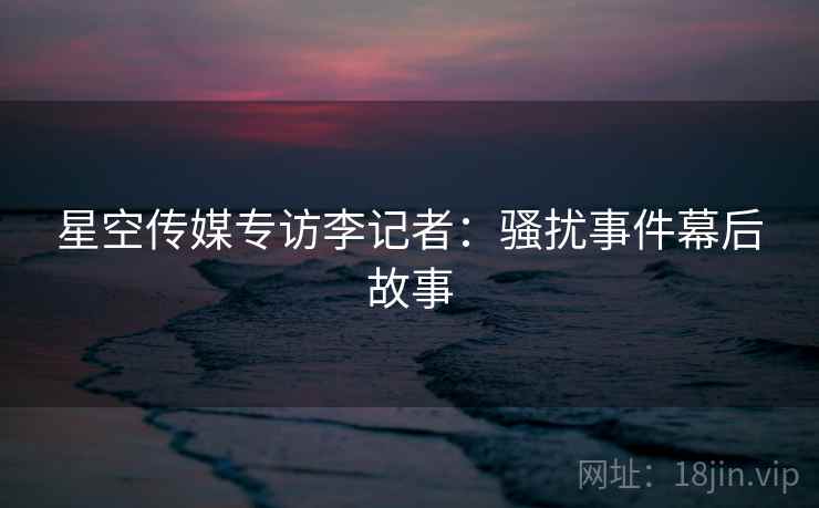 星空传媒专访李记者：骚扰事件幕后故事