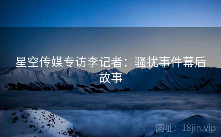 星空传媒专访李记者：骚扰事件幕后故事