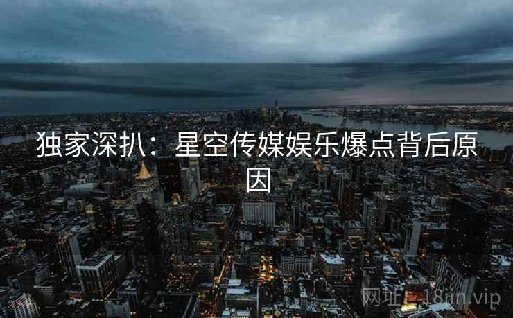 独家深扒：星空传媒娱乐爆点背后原因