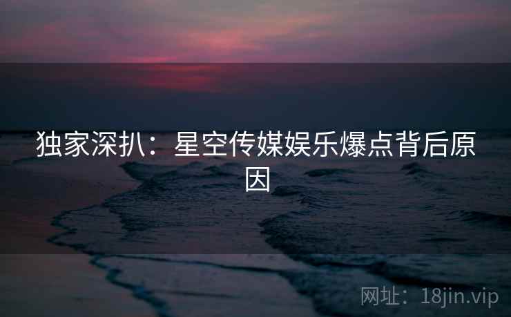 独家深扒：星空传媒娱乐爆点背后原因