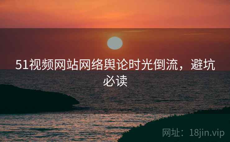 51视频网站网络舆论时光倒流，避坑必读