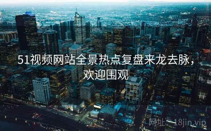 51视频网站全景热点复盘来龙去脉，欢迎围观