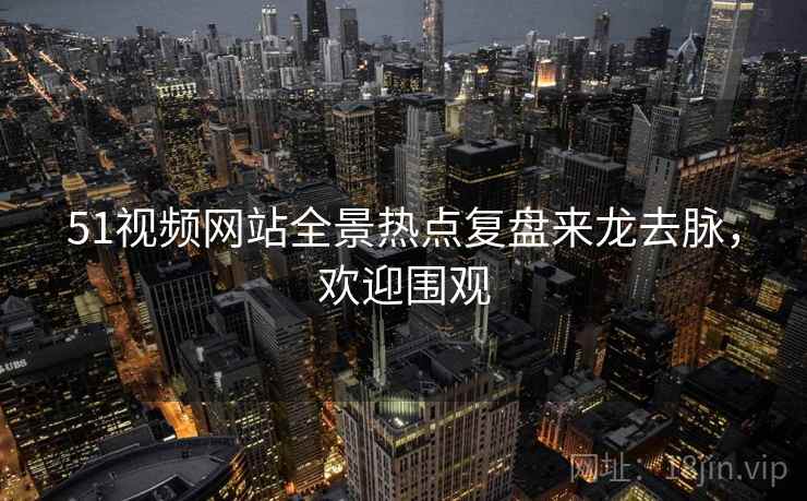 51视频网站全景热点复盘来龙去脉，欢迎围观