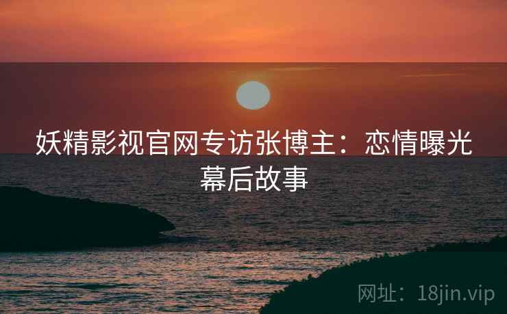 妖精影视官网专访张博主：恋情曝光幕后故事