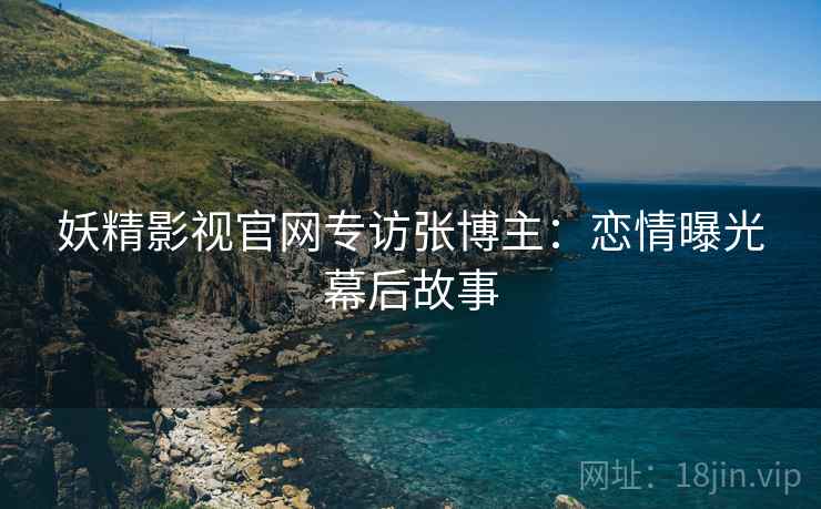 妖精影视官网专访张博主：恋情曝光幕后故事