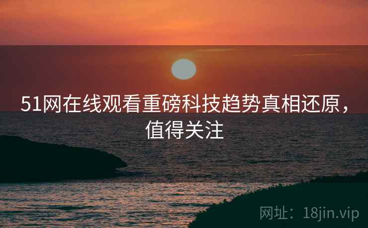 51网在线观看重磅科技趋势真相还原，值得关注
