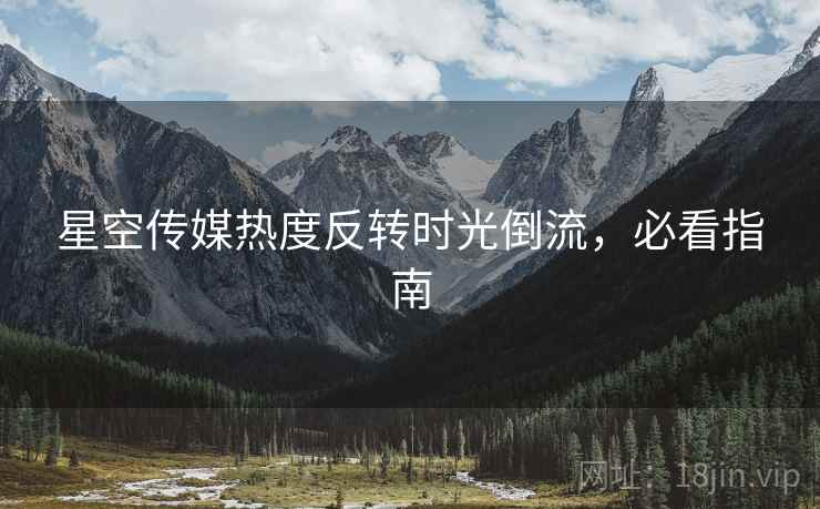 星空传媒热度反转时光倒流，必看指南