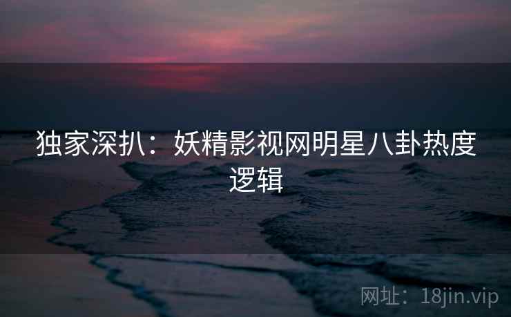 独家深扒：妖精影视网明星八卦热度逻辑