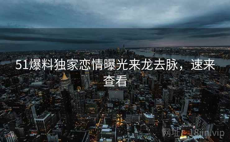 51爆料独家恋情曝光来龙去脉，速来查看