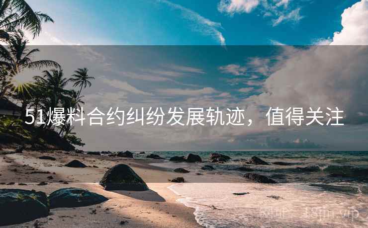 51爆料合约纠纷发展轨迹，值得关注